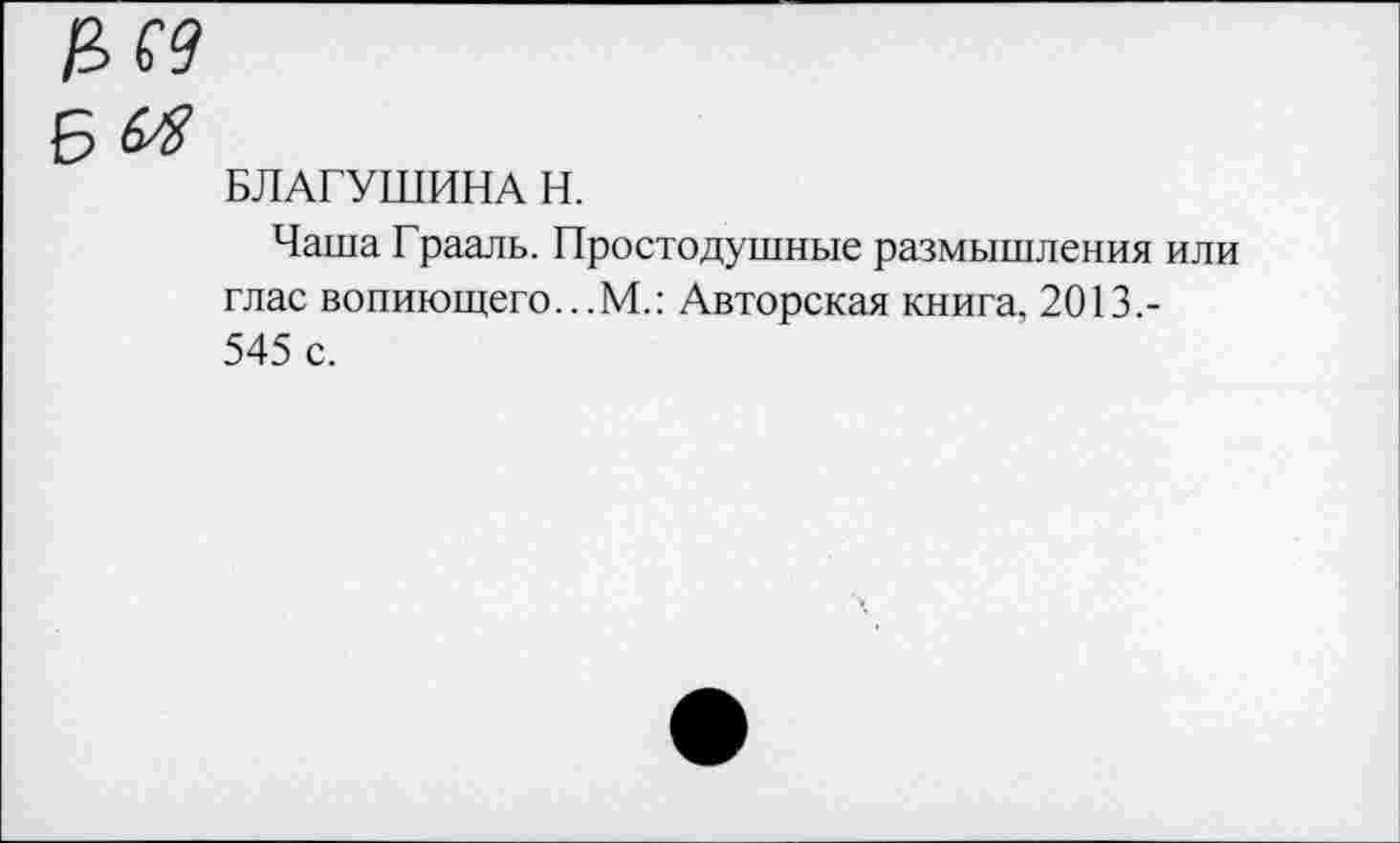 ﻿БЛАГУШИНА Н.
Чаша Грааль. Простодушные размышления или глас вопиющего...М.: Авторская книга, 2013.-545 с.